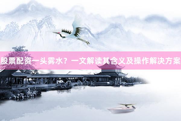 股票配资一头雾水？一文解读其含义及操作解决方案