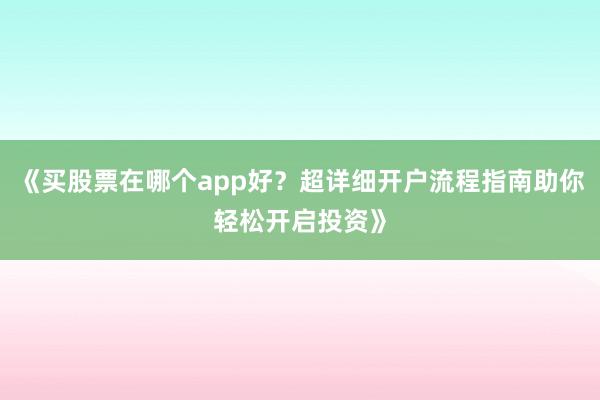 《买股票在哪个app好？超详细开户流程指南助你轻松开启投资》