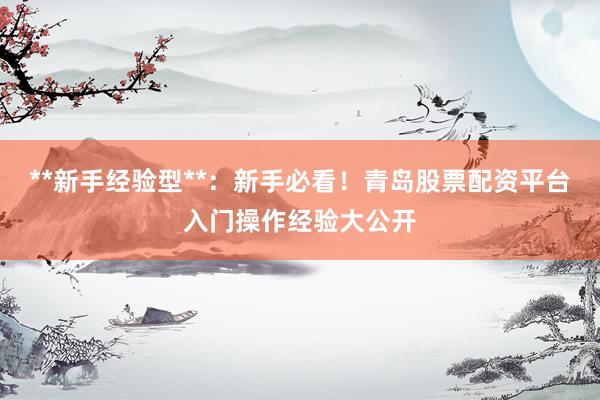 **新手经验型**：新手必看！青岛股票配资平台入门操作经验大公开