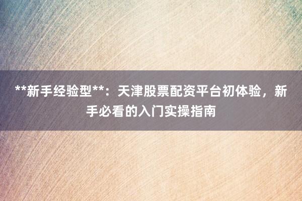 **新手经验型**：天津股票配资平台初体验，新手必看的入门实操指南