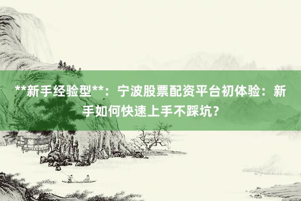 **新手经验型**：宁波股票配资平台初体验：新手如何快速上手不踩坑？