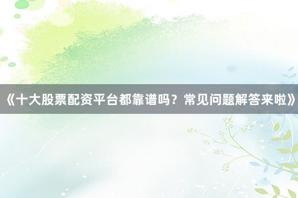 《十大股票配资平台都靠谱吗？常见问题解答来啦》