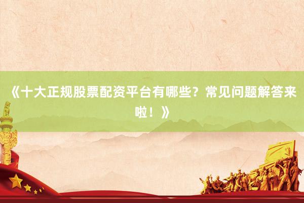 《十大正规股票配资平台有哪些？常见问题解答来啦！》