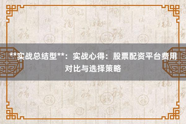 **实战总结型**：实战心得：股票配资平台费用对比与选择策略