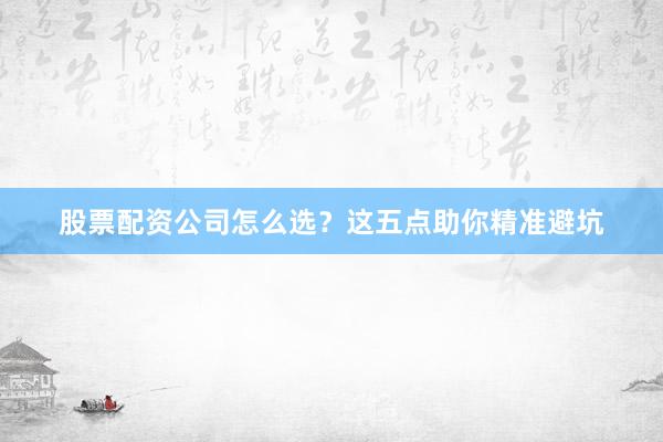 股票配资公司怎么选？这五点助你精准避坑