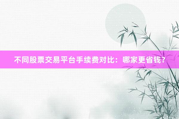 不同股票交易平台手续费对比：哪家更省钱？