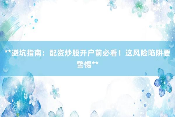 **避坑指南：配资炒股开户前必看！这风险陷阱要警惕**