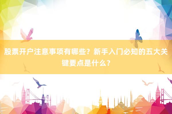 股票开户注意事项有哪些？新手入门必知的五大关键要点是什么？