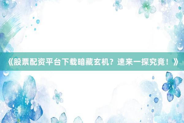 《股票配资平台下载暗藏玄机？速来一探究竟！》