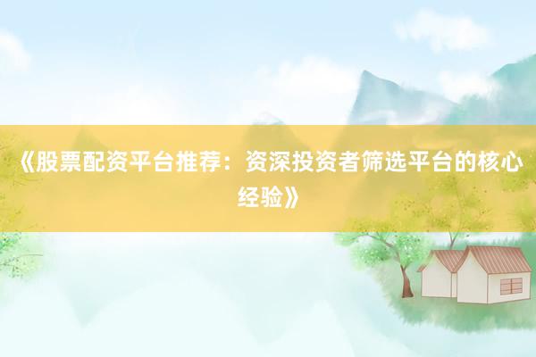《股票配资平台推荐：资深投资者筛选平台的核心经验》