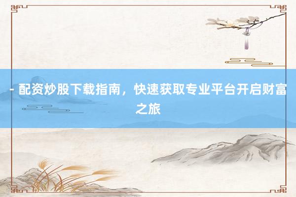 - 配资炒股下载指南，快速获取专业平台开启财富之旅