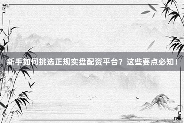 新手如何挑选正规实盘配资平台？这些要点必知！