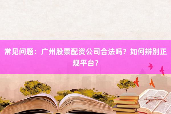 常见问题：广州股票配资公司合法吗？如何辨别正规平台？