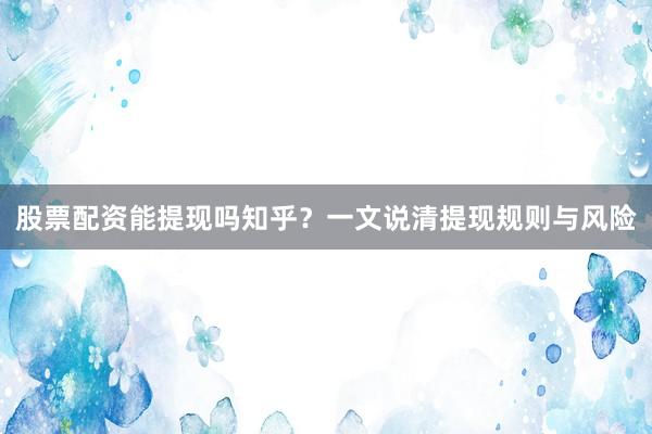 股票配资能提现吗知乎？一文说清提现规则与风险