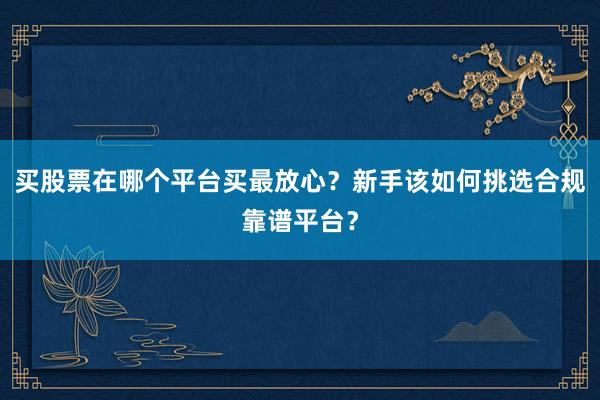 买股票在哪个平台买最放心？新手该如何挑选合规靠谱平台？
