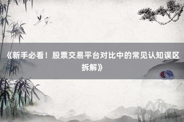 《新手必看！股票交易平台对比中的常见认知误区拆解》