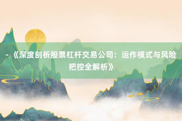 - 《深度剖析股票杠杆交易公司：运作模式与风险把控全解析》