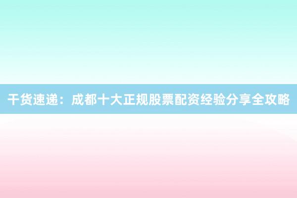 干货速递：成都十大正规股票配资经验分享全攻略