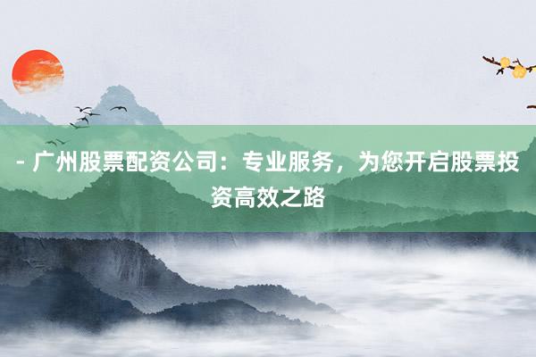 - 广州股票配资公司：专业服务，为您开启股票投资高效之路