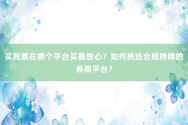 买股票在哪个平台买最放心？如何挑选合规持牌的券商平台？