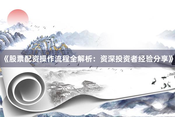 《股票配资操作流程全解析：资深投资者经验分享》