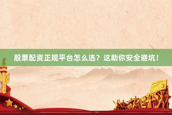 股票配资正规平台怎么选？这助你安全避坑！