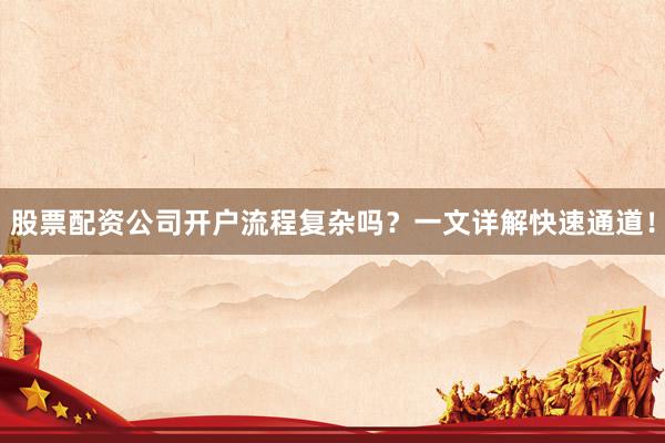 股票配资公司开户流程复杂吗？一文详解快速通道！
