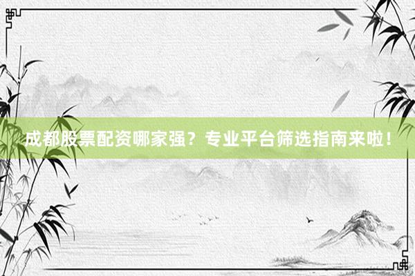 成都股票配资哪家强？专业平台筛选指南来啦！