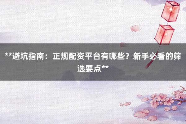 **避坑指南：正规配资平台有哪些？新手必看的筛选要点**