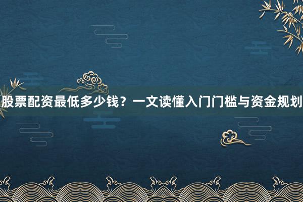 股票配资最低多少钱？一文读懂入门门槛与资金规划