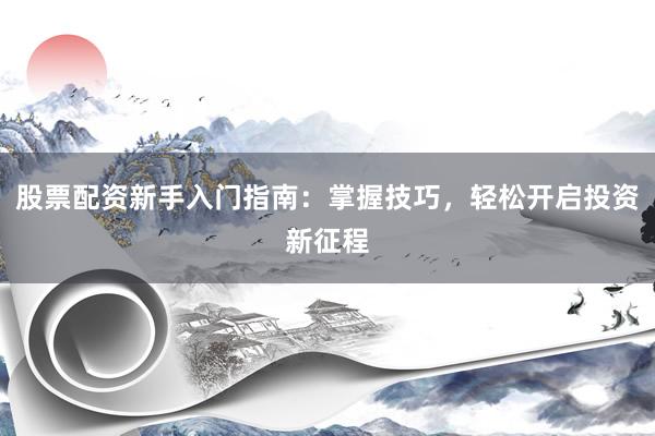 股票配资新手入门指南：掌握技巧，轻松开启投资新征程