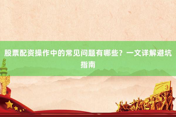 股票配资操作中的常见问题有哪些？一文详解避坑指南