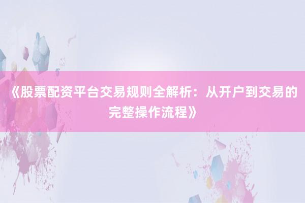 《股票配资平台交易规则全解析：从开户到交易的完整操作流程》