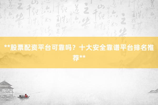 **股票配资平台可靠吗？十大安全靠谱平台排名推荐**