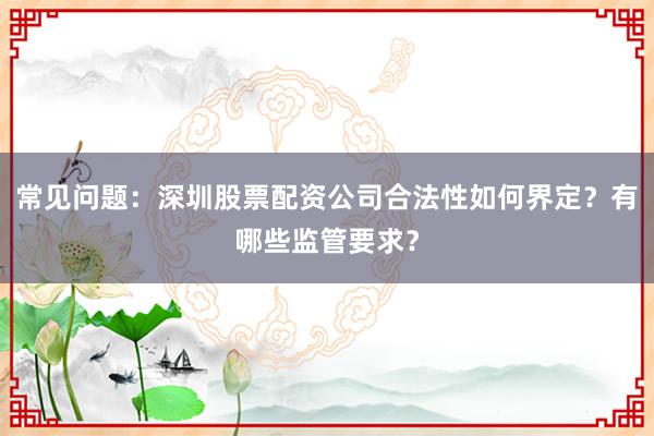 常见问题：深圳股票配资公司合法性如何界定？有哪些监管要求？