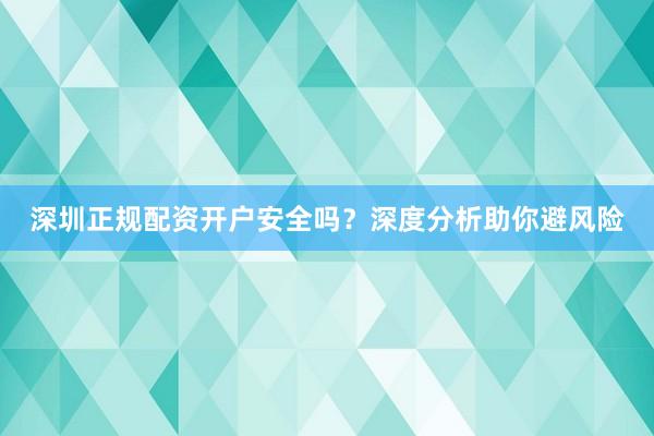 深圳正规配资开户安全吗？深度分析助你避风险