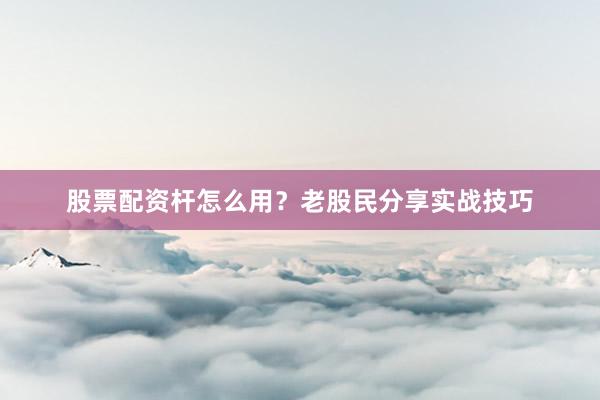 股票配资杆怎么用？老股民分享实战技巧