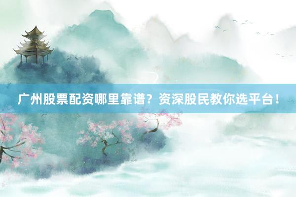 广州股票配资哪里靠谱？资深股民教你选平台！
