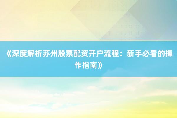 《深度解析苏州股票配资开户流程：新手必看的操作指南》