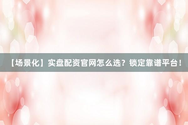 【场景化】实盘配资官网怎么选？锁定靠谱平台！