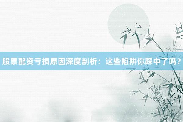 股票配资亏损原因深度剖析：这些陷阱你踩中了吗？