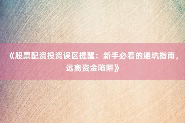 《股票配资投资误区提醒：新手必看的避坑指南，远离资金陷阱》