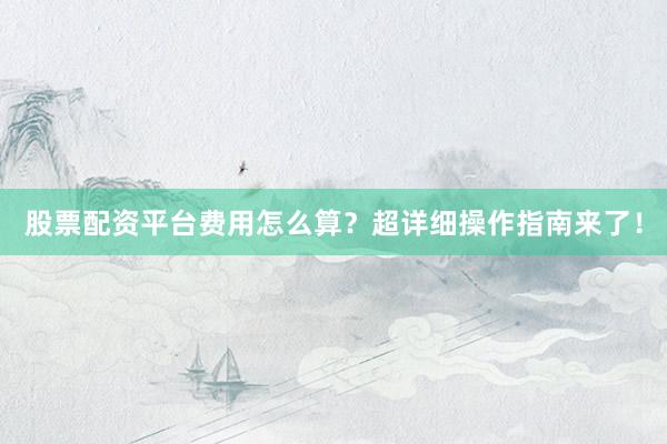 股票配资平台费用怎么算？超详细操作指南来了！