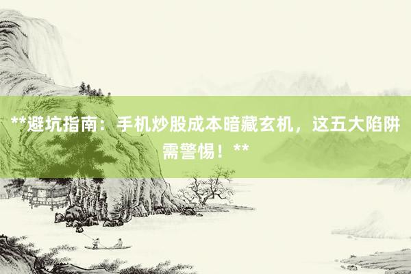 **避坑指南：手机炒股成本暗藏玄机，这五大陷阱需警惕！**