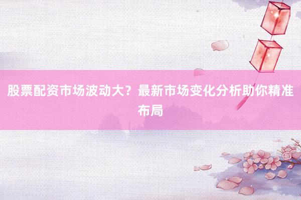 股票配资市场波动大？最新市场变化分析助你精准布局
