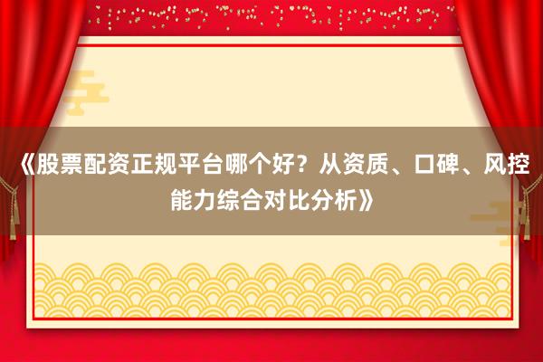 《股票配资正规平台哪个好？从资质、口碑、风控能力综合对比分析》