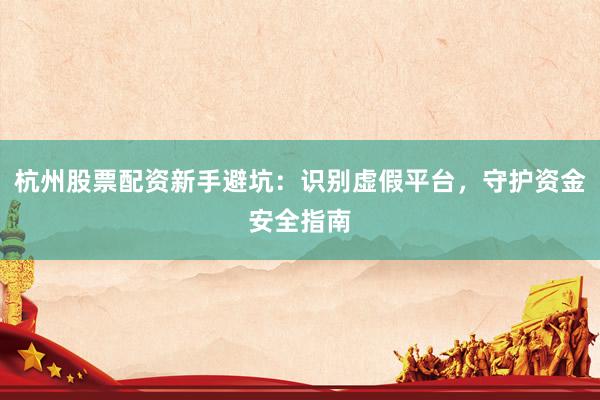 杭州股票配资新手避坑：识别虚假平台，守护资金安全指南