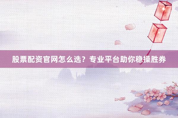 股票配资官网怎么选？专业平台助你稳操胜券