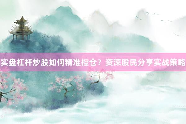 实盘杠杆炒股如何精准控仓？资深股民分享实战策略