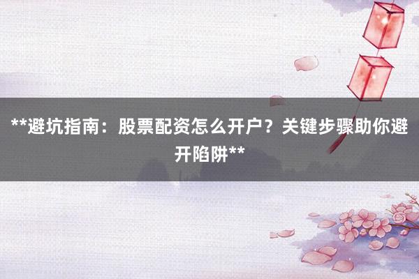 **避坑指南：股票配资怎么开户？关键步骤助你避开陷阱**